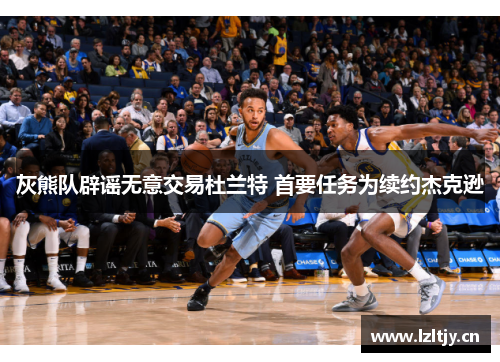 灰熊队辟谣无意交易杜兰特 首要任务为续约杰克逊