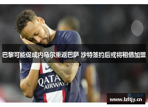 巴黎可能促成内马尔重返巴萨 沙特签约后或将租借加盟