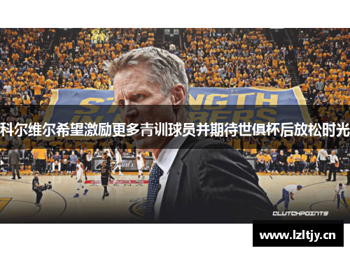科尔维尔希望激励更多青训球员并期待世俱杯后放松时光