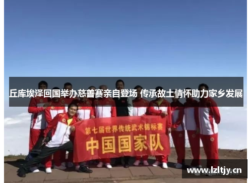 丘库埃泽回国举办慈善赛亲自登场 传承故土情怀助力家乡发展