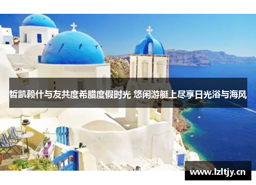 哲凯赖什与友共度希腊度假时光 悠闲游艇上尽享日光浴与海风