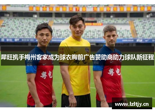 犀旺携手梅州客家成为球衣胸前广告赞助商助力球队新征程