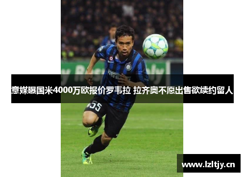 意媒曝国米4000万欧报价罗韦拉 拉齐奥不愿出售欲续约留人