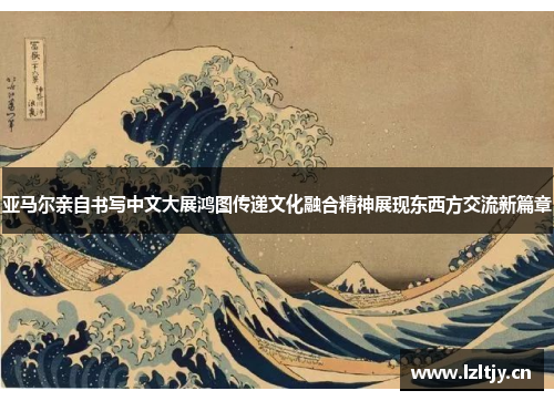 亚马尔亲自书写中文大展鸿图传递文化融合精神展现东西方交流新篇章